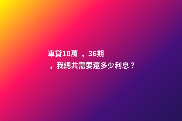 車貸10萬，36期，我總共需要還多少利息？